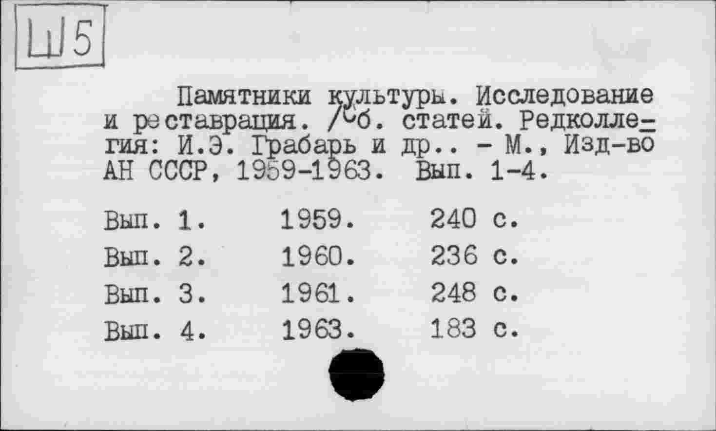 ﻿Ы5
Памятники культуры. Исследование и реставрация. /45. статей. Редколлегия: И.Э. Грабарь и др.. - М.» Изд-во АН СССР, 1959-1963. Вып. 1-4.
Вып. 1.	1959.	240 с.
Вып. 2.	1960.	236 с.
Вып. 3.	1961.	248 с.
Вып. 4.	1963.	183 с.